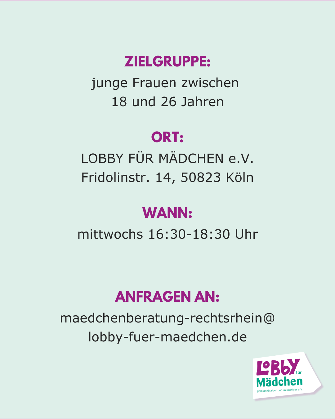 ZielGruppe: junge Frauen zwischen 
18 und 26 Jahren, Ort: LOBBY FÜR MÄDCHEN e.V., Fridolinstr. 14, 50823 Köln. mittwochs 16:30-18:30 Uhr, ANFRAGEN AN: maedchenberatung-rechtsrhein@
lobby-fuer-maedchen.de